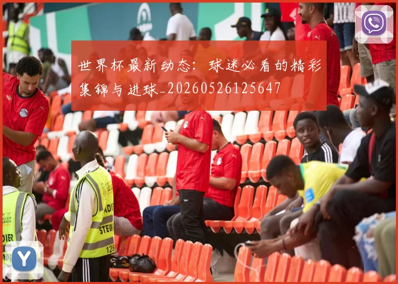 世界杯最新动态:球迷必看的精彩集锦与进球_20260526125647