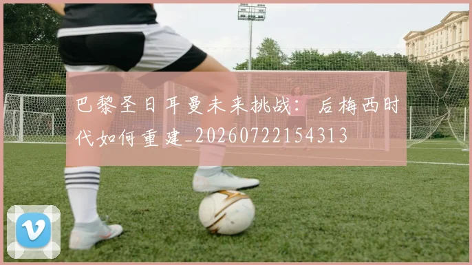 巴黎圣日耳曼未来挑战:后梅西时代如何重建_20260722154313