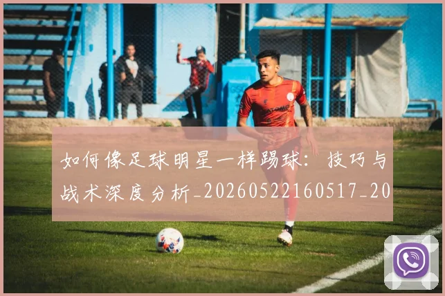 如何像足球明星一样踢球:技巧与战术深度分析_20260522160517_20260703230442_20260720182013