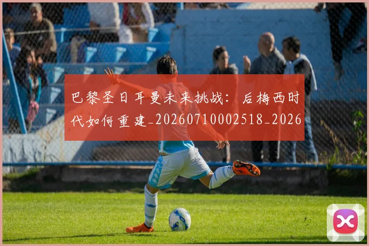 巴黎圣日耳曼未来挑战:后梅西时代如何重建_20260710002518_20260723172132