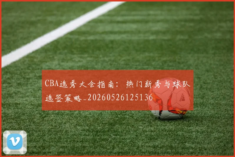 CBA选秀大会指南:热门新秀与球队选签策略_20260526125136