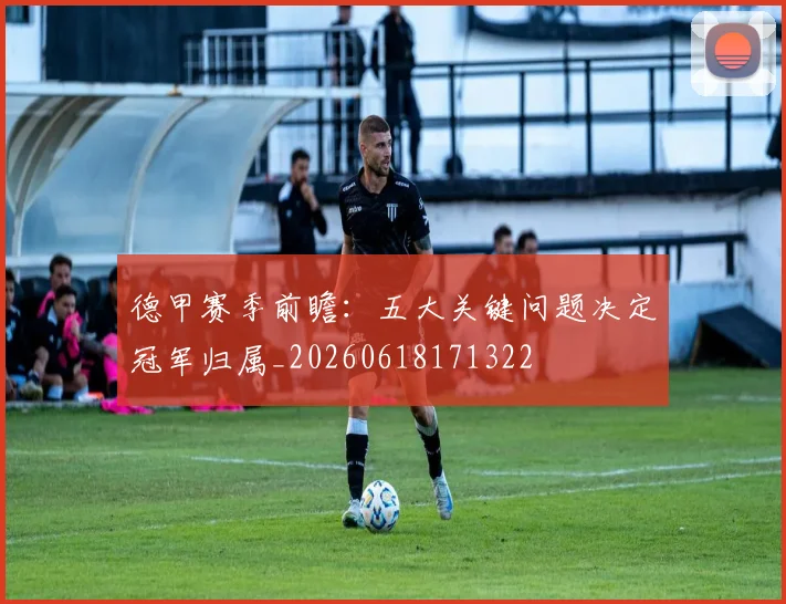 德甲赛季前瞻:五大关键问题决定冠军归属_20260618171322