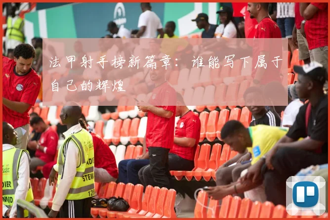 法甲射手榜新篇章：谁能写下属于自己的辉煌