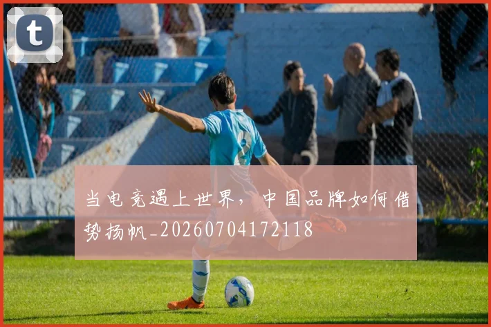 当电竞遇上世界,中国品牌如何借势扬帆_20260704172118