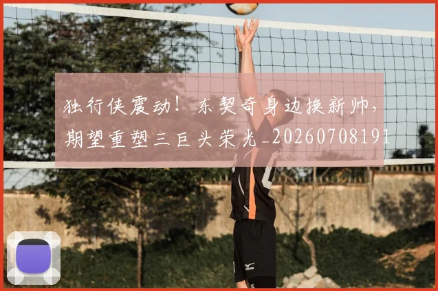 独行侠震动！东契奇身边换新帅，期望重塑三巨头荣光_20260708191303_20260802155948