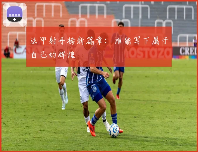 法甲射手榜新篇章:谁能写下属于自己的辉煌