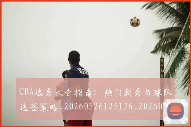 CBA选秀大会指南:热门新秀与球队选签策略_20260526125136_20260702164348
