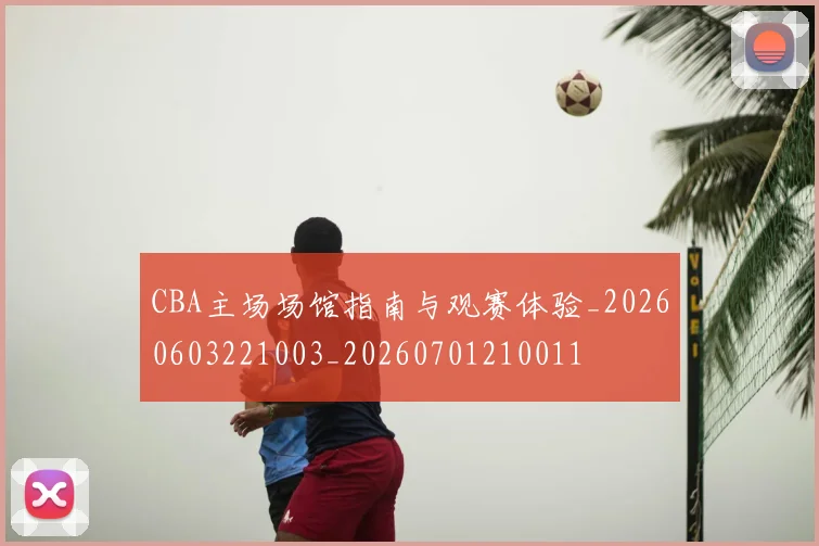 CBA主场场馆指南与观赛体验_20260603221003_20260701210011