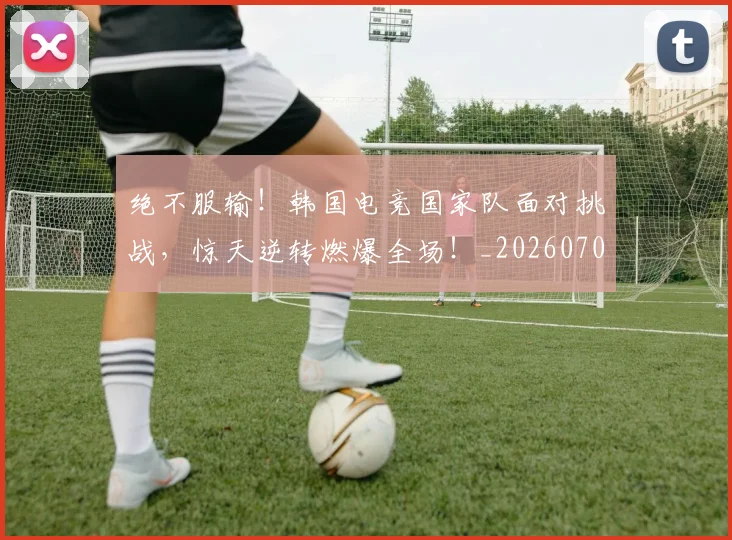 绝不服输!韩国电竞国家队面对挑战,惊天逆转燃爆全场!_20260708201238