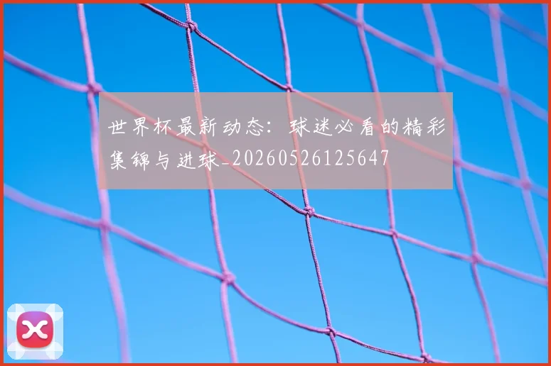 世界杯最新动态:球迷必看的精彩集锦与进球_20260526125647