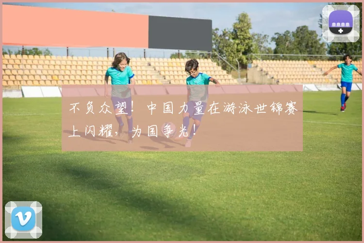 不负众望!中国力量在游泳世锦赛上闪耀,为国争光!