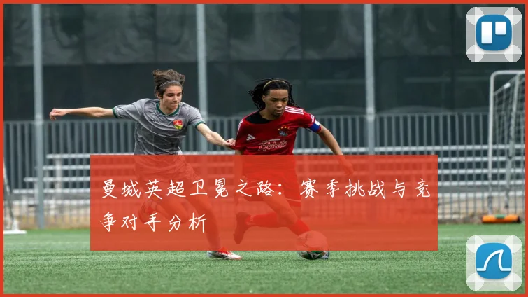 曼城英超卫冕之路：赛季挑战与竞争对手分析