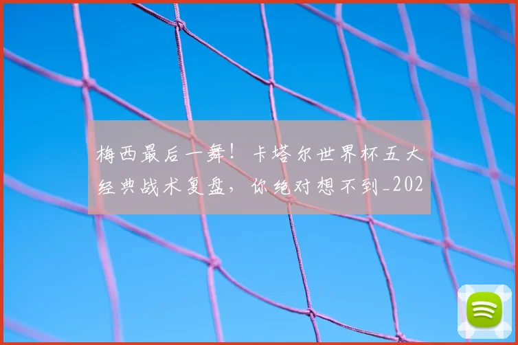 梅西最后一舞!卡塔尔世界杯五大经典战术复盘,你绝对想不到_20260707144647