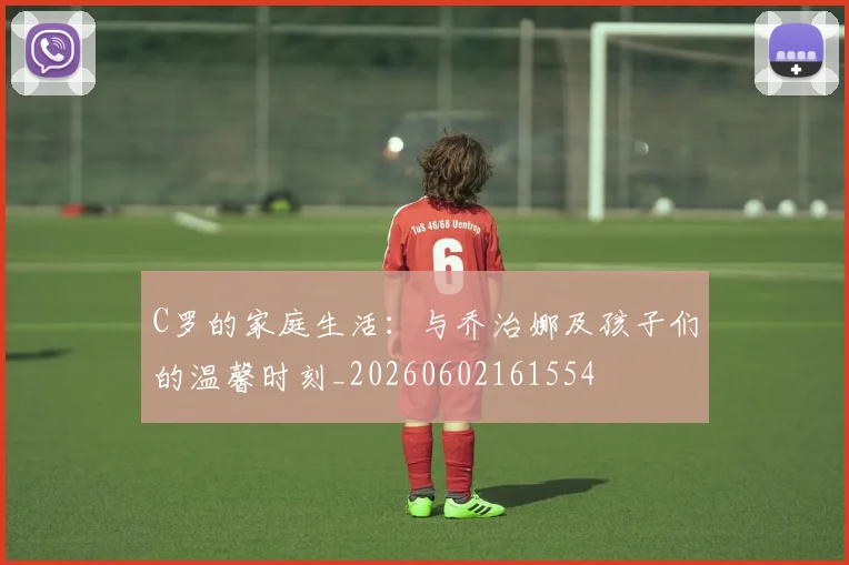 C罗的家庭生活:与乔治娜及孩子们的温馨时刻_20260602161554
