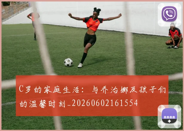 C罗的家庭生活:与乔治娜及孩子们的温馨时刻_20260602161554