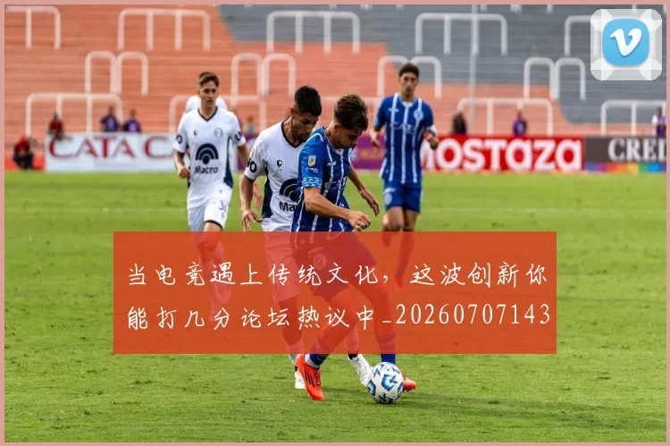 当电竞遇上传统文化，这波创新你能打几分论坛热议中_20260707143526