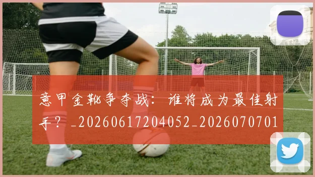 意甲金靴争夺战:谁将成为最佳射手?_20260617204052_20260707013056
