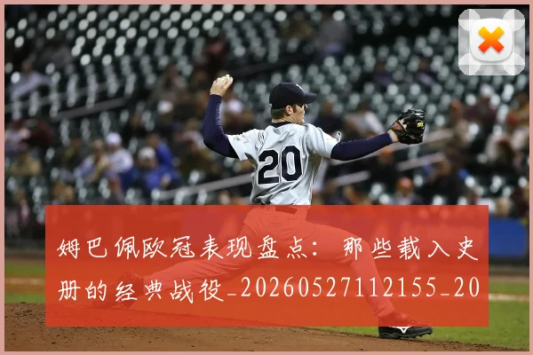 姆巴佩欧冠表现盘点：那些载入史册的经典战役_20260527112155_20260703231842