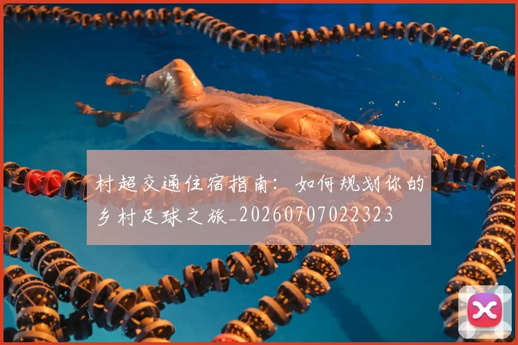 村超交通住宿指南：如何规划你的乡村足球之旅_20260707022323