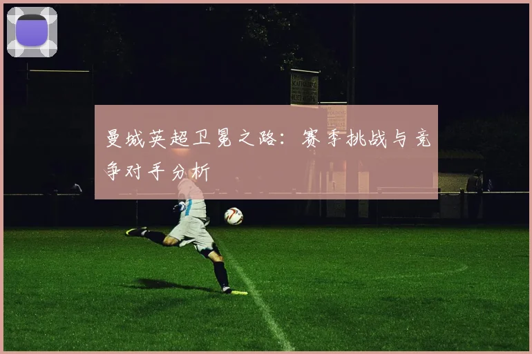 曼城英超卫冕之路：赛季挑战与竞争对手分析